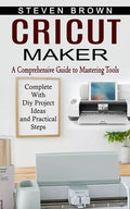 Cricut Maker: A Comprehensive Guide to Mastering Tools (Complete With Diy Project Ideas and Practical Steps) - Paperback