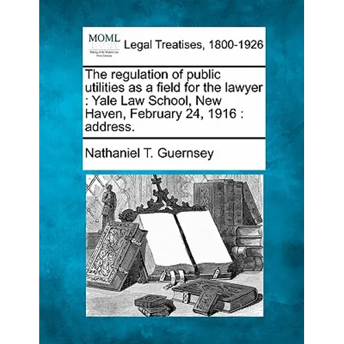 The Regulation of Public Utilities as a Field for the Lawyer: Yale Law School, New Haven, February 24, 1916: Address. - Paperback