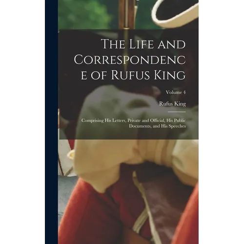 The Life and Correspondence of Rufus King: Comprising His Letters, Private and Official, His Public Documents, and His Speeches; Volume 4 - Hardcover