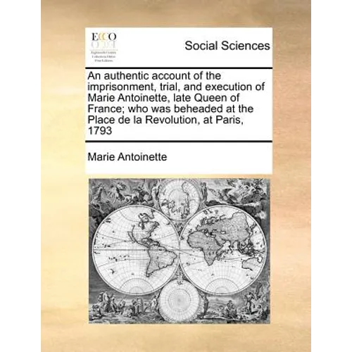 An Authentic Account of the Imprisonment, Trial, and Execution of Marie Antoinette, Late Queen of France; Who Was Beheaded at the Place de la Revoluti - Paperback