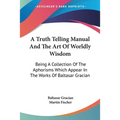 A Truth Telling Manual And The Art Of Worldly Wisdom: Being A Collection Of The Aphorisms Which Appear In The Works Of Baltasar Gracian - Paperback