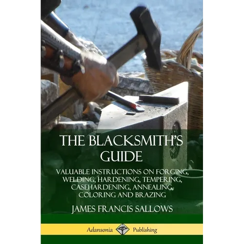 The Blacksmith's Guide: Valuable Instructions on Forging, Welding, Hardening, Tempering, Casehardening, Annealing, Coloring and Brazing - Paperback
