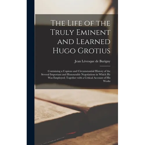 The Life of the Truly Eminent and Learned Hugo Grotius: Containing a Copious and Circumstantial History of the Several Important and Honourable Negoti - Hardcover