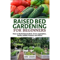 Raised Bed Gardening for Beginners: How to Build Raised Bed, Grow Vegetables, Herbs, Edible Flowers. And More! - Paperback